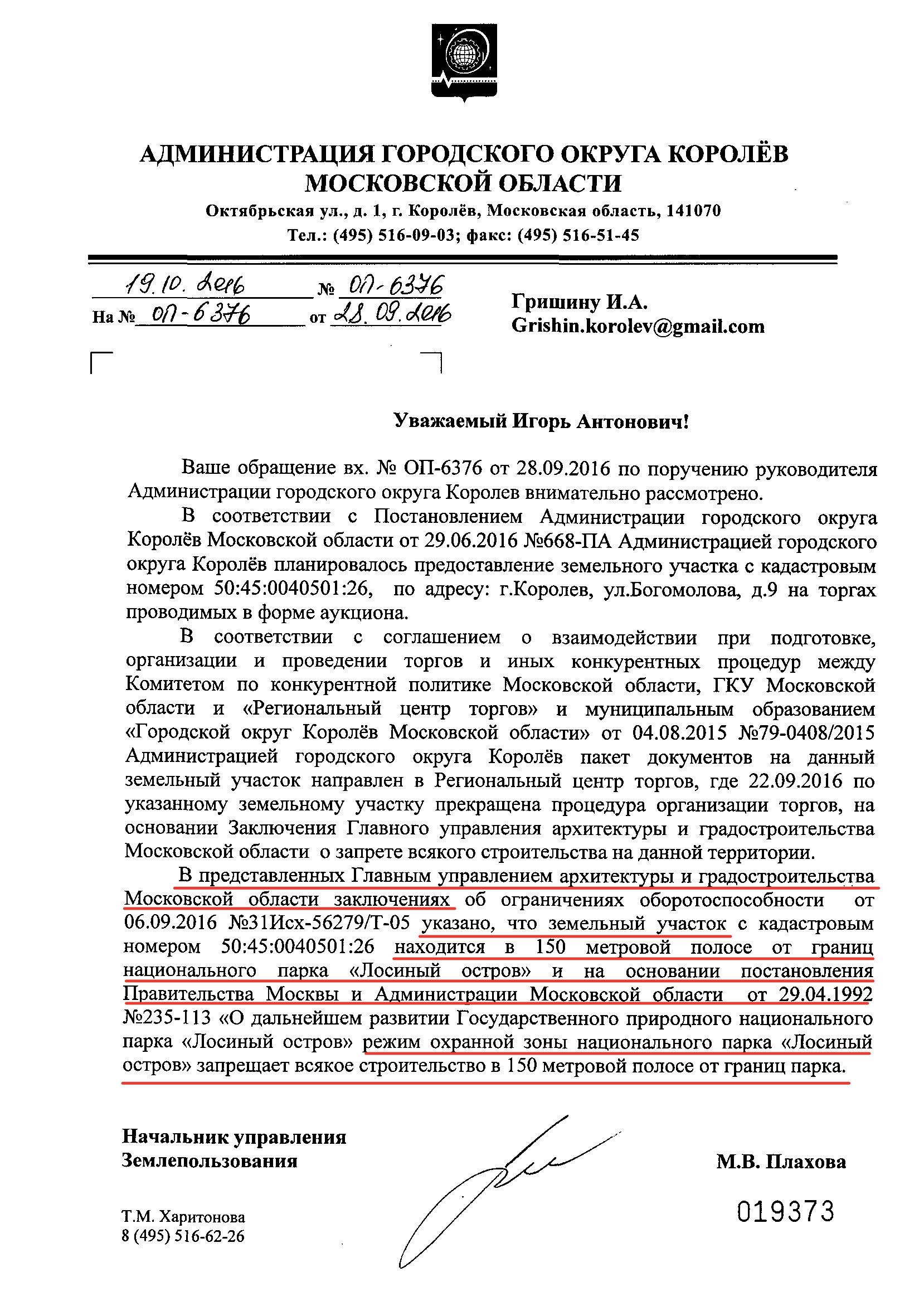 Уважаемый Игорь Антонович!

Ваше обращение вх. № ОП-6376 от 28.09.2016 по поручению руководителя Администрации городского округа Королев внимательно рассмотрено.

В соответствии с Постановлением Администрации городского округа Королёв Московской области от 29.06.2016 №668-ПА Администрацией городского округа Королёв планировалось предоставление земельного участка с кадастровым номером 50:45:0040501:26, по адресу: г.Королев, ул.Богомолова, д.9 на торгах, проводимых в форме аукциона.

В соответствии с соглашением о взаимодействии при подготовке, организации и проведении торгов и иных конкурентных процедур между Комитетом по конкурентной политике Московской области, ГКУ Московской области и «Региональный центр торгов» и муниципальным образованием «Городской округ Королёв Московской области» от 04.08.2015 №79-0408/2015 Администрацией городского округа Королёв пакет документов на данный земельный участок направлен в Региональный центр торгов, где 22.09.2016 по указанному земельному участку прекращена процедура организации торгов, на основании Заключения Главного управления архитектуры и градостроительства Московской области о запрете всякого строительства на данной территории.

В представленных Главным управлением архитектуры и градостроительства Московской области заключениях об ограничениях оборотоспособности от 06.09.2016 №31Исх-56279/Т-05 указано, что земельный участок с кадастровым номером 50:45:0040501:26 находится в 150-метровой полосе от границ национального парка «Лосиный остров» и на основании постановления Правительства Москвы и Администрации Московской области от 29.04.1992 №235-113 «О дальнейшем развитии Государственного природного национального парка «Лосиный остров» режим охранной зоны национального парка «Лосиный остров» запрещает всякое строительство в 150-метровой полосе от границ парка.